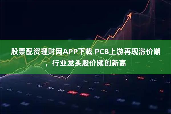 股票配资理财网APP下载 PCB上游再现涨价潮，行业龙头股价频创新高