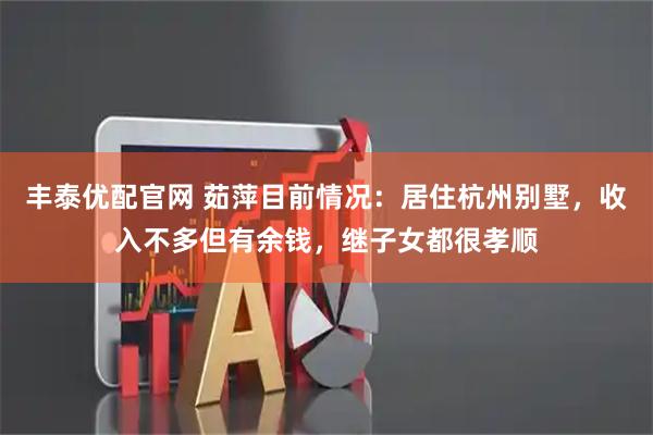 丰泰优配官网 茹萍目前情况：居住杭州别墅，收入不多但有余钱，继子女都很孝顺