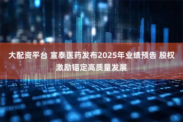 大配资平台 宣泰医药发布2025年业绩预告 股权激励锚定高质量发展