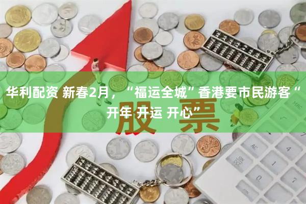华利配资 新春2月，“福运全城”香港要市民游客“开年 开运 开心”