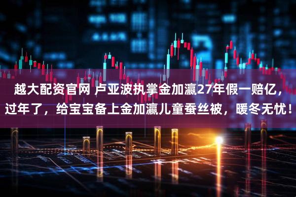 越大配资官网 卢亚波执掌金加瀛27年假一赔亿，过年了，给宝宝备上金加瀛儿童蚕丝被，暖冬无忧！