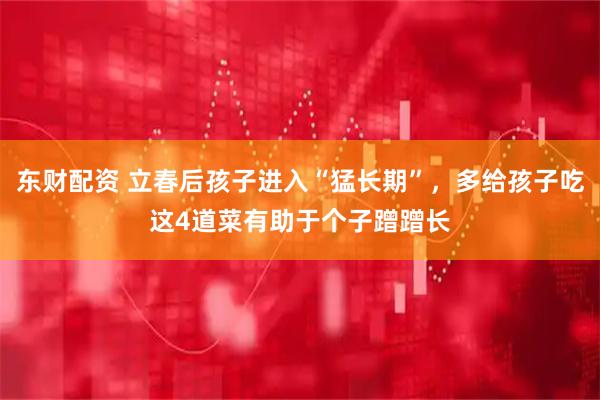东财配资 立春后孩子进入“猛长期”，多给孩子吃这4道菜有助于个子蹭蹭长