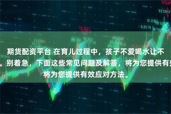 期货配资平台 在育儿过程中，孩子不爱喝水让不少家长忧心。别着急，下面这些常见问题及解答，将为您提供有效应对方法。